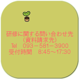 研修に関する問い合わせ先 （資料請求先） ℡　０９３－５８１－３９００ 受付時間　８：４５～１７：３０ 